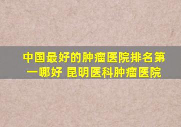 中国最好的肿瘤医院排名第一哪好 昆明医科肿瘤医院